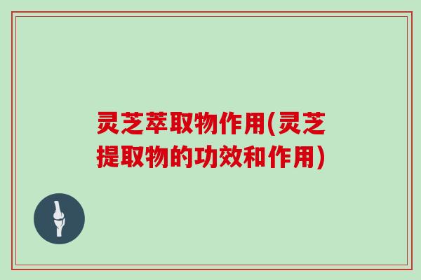 灵芝萃取物作用(灵芝提取物的功效和作用)