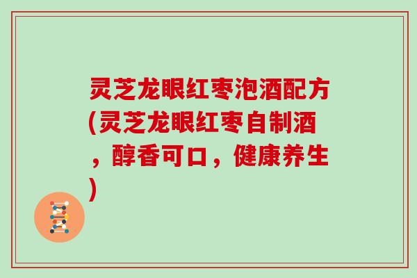 灵芝龙眼红枣泡酒配方(灵芝龙眼红枣自制酒，醇香可口，健康养生)