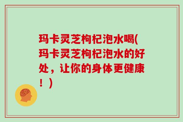 玛卡灵芝枸杞泡水喝(玛卡灵芝枸杞泡水的好处，让你的身体更健康！)