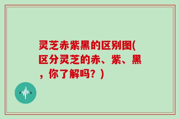 灵芝赤紫黑的区别图(区分灵芝的赤、紫、黑，你了解吗？)