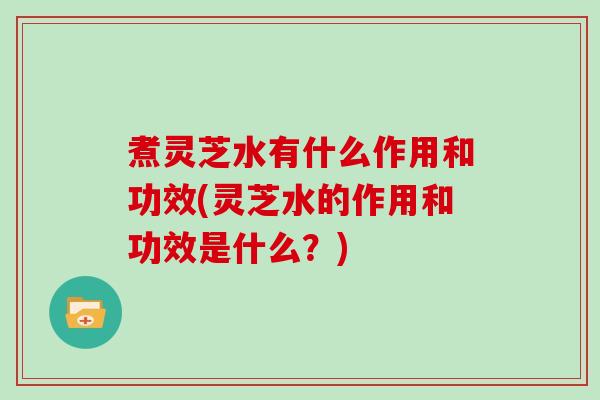 煮灵芝水有什么作用和功效(灵芝水的作用和功效是什么？)