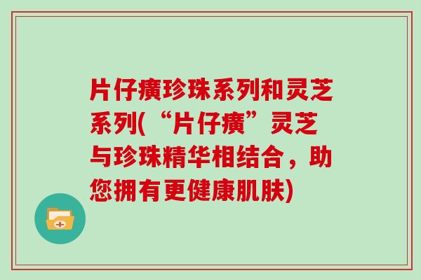 片仔癀珍珠系列和灵芝系列(“片仔癀”灵芝与珍珠精华相结合，助您拥有更健康肌肤)