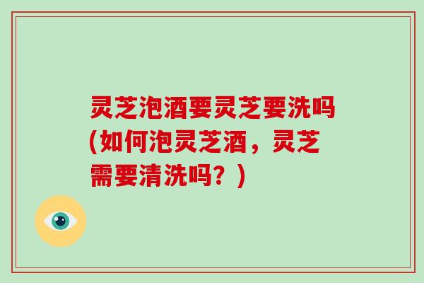 灵芝泡酒要灵芝要洗吗(如何泡灵芝酒，灵芝需要清洗吗？)