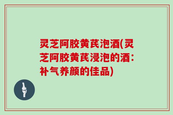 灵芝阿胶黄芪泡酒(灵芝阿胶黄芪浸泡的酒：补气养颜的佳品)