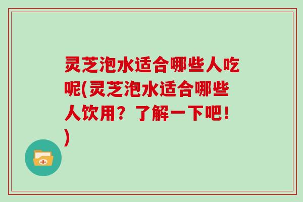 灵芝泡水适合哪些人吃呢(灵芝泡水适合哪些人饮用？了解一下吧！)