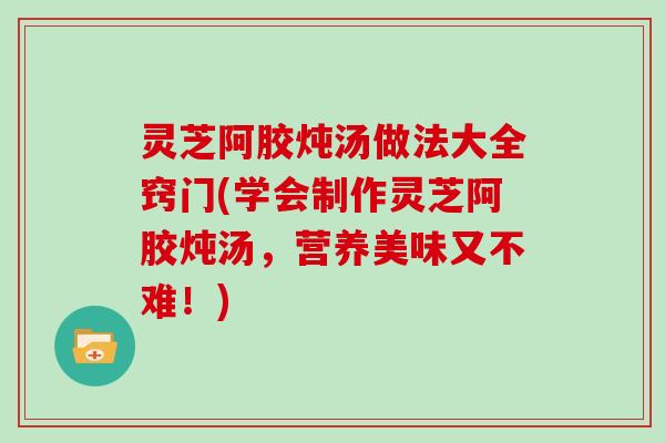 灵芝阿胶炖汤做法大全窍门(学会制作灵芝阿胶炖汤，营养美味又不难！)