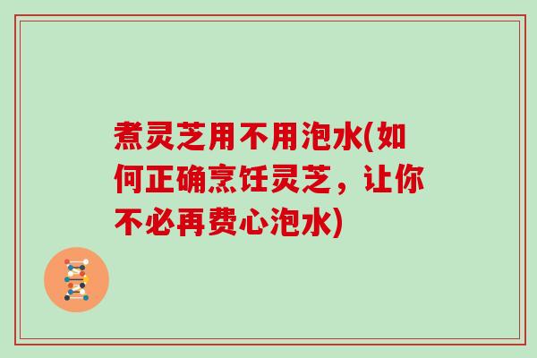 煮灵芝用不用泡水(如何正确烹饪灵芝，让你不必再费心泡水)