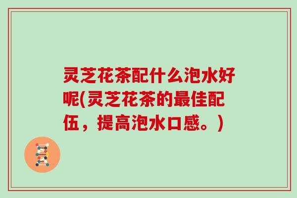 灵芝花茶配什么泡水好呢(灵芝花茶的最佳配伍，提高泡水口感。)
