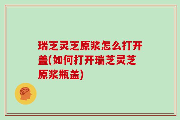 瑞芝灵芝原浆怎么打开盖(如何打开瑞芝灵芝原浆瓶盖)