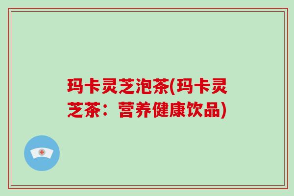 玛卡灵芝泡茶(玛卡灵芝茶：营养健康饮品)