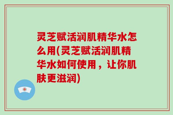 灵芝赋活润肌精华水怎么用(灵芝赋活润肌精华水如何使用，让你肌肤更滋润)