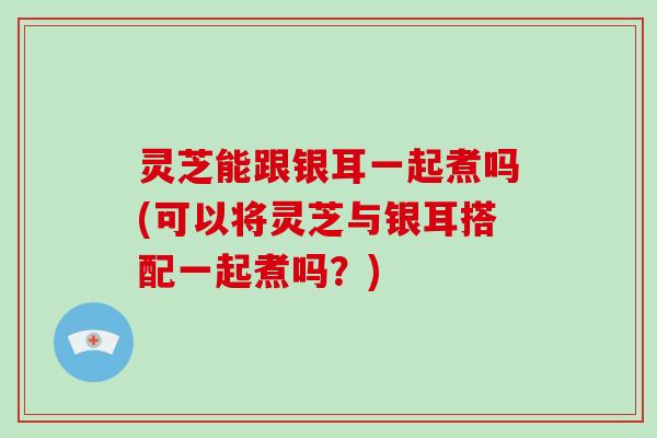 灵芝能跟银耳一起煮吗(可以将灵芝与银耳搭配一起煮吗？)