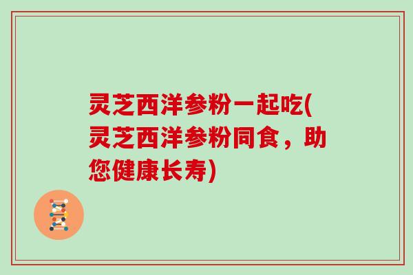 灵芝西洋参粉一起吃(灵芝西洋参粉同食，助您健康长寿)