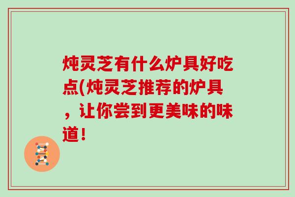 炖灵芝有什么炉具好吃点(炖灵芝推荐的炉具，让你尝到更美味的味道！