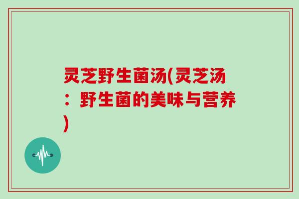 灵芝野生菌汤(灵芝汤：野生菌的美味与营养)