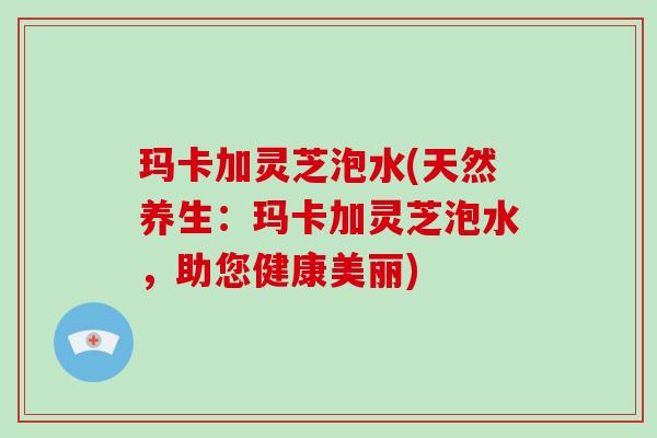 玛卡加灵芝泡水(天然养生：玛卡加灵芝泡水，助您健康美丽)