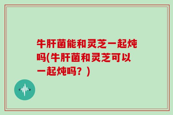 牛肝菌能和灵芝一起炖吗(牛肝菌和灵芝可以一起炖吗？)