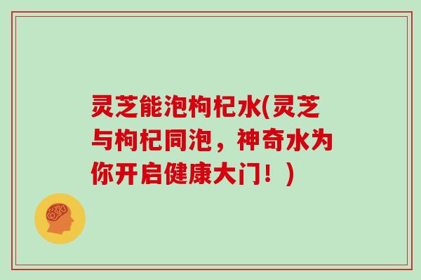 灵芝能泡枸杞水(灵芝与枸杞同泡，神奇水为你开启健康大门！)