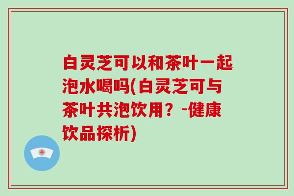 白灵芝可以和茶叶一起泡水喝吗(白灵芝可与茶叶共泡饮用？-健康饮品探析)