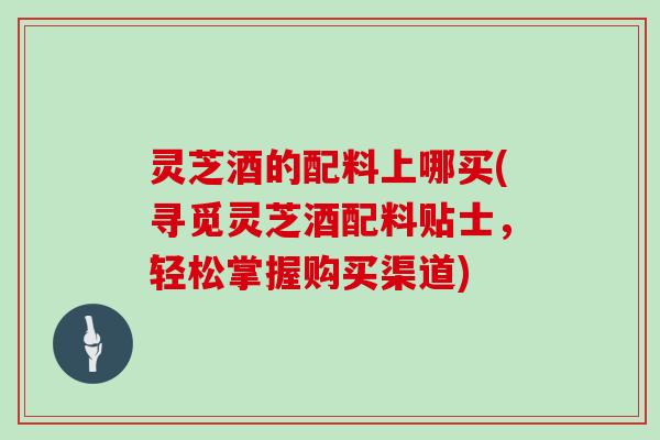 灵芝酒的配料上哪买(寻觅灵芝酒配料贴士,轻松掌握购买渠道)-第1张图片-灵芝大师 灵芝酒的配料上哪买(寻觅灵芝酒配料贴士,轻松掌握购买渠道)-第1张图片-灵芝大师
