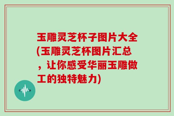 玉雕灵芝杯子图片大全(玉雕灵芝杯图片汇总，让你感受华丽玉雕做工的独特魅力)