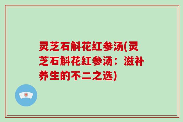 灵芝石斛花红参汤(灵芝石斛花红参汤：滋补养生的不二之选)