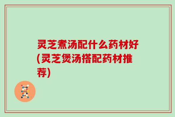 灵芝煮汤配什么药材好(灵芝煲汤搭配药材推荐)
