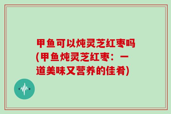 甲鱼可以炖灵芝红枣吗(甲鱼炖灵芝红枣：一道美味又营养的佳肴)