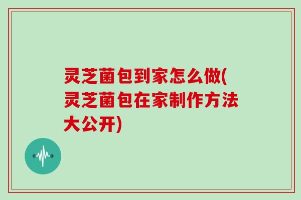 灵芝菌包到家怎么做(灵芝菌包在家制作方法大公开)