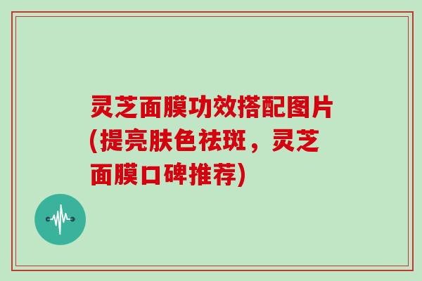 灵芝面膜功效搭配图片(提亮肤色祛斑，灵芝面膜口碑推荐)