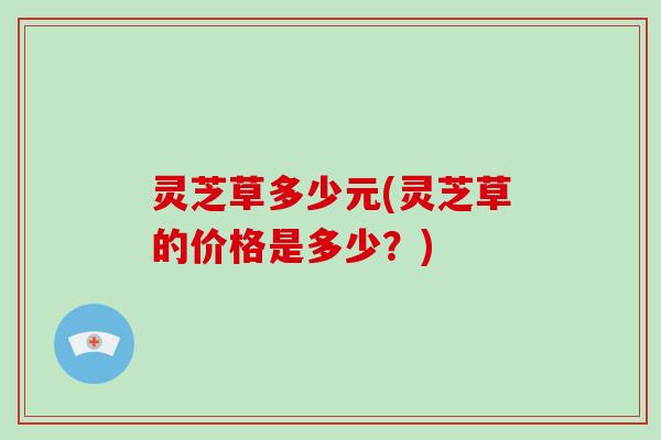 灵芝草多少元(灵芝草的价格是多少？)