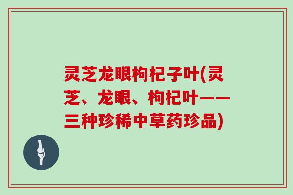 灵芝龙眼枸杞子叶(灵芝、龙眼、枸杞叶——三种珍稀中草药珍品)
