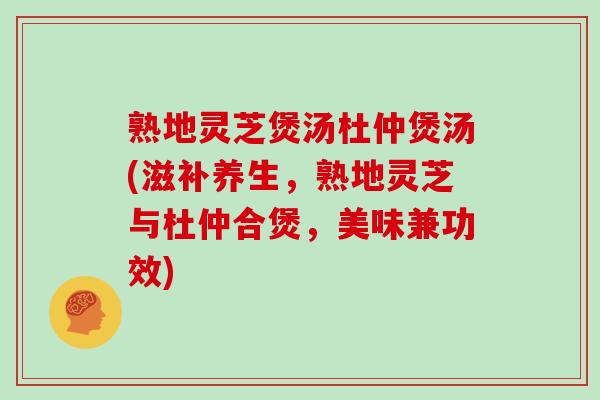 熟地灵芝煲汤杜仲煲汤(滋补养生，熟地灵芝与杜仲合煲，美味兼功效)