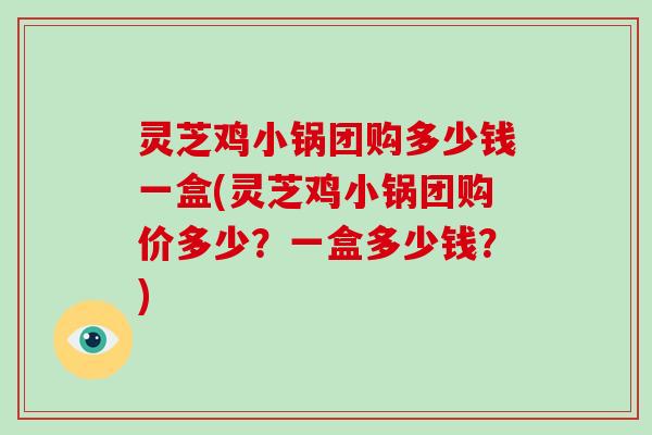 灵芝鸡小锅团购多少钱一盒(灵芝鸡小锅团购价多少？一盒多少钱？)