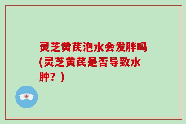 灵芝黄芪泡水会发胖吗(灵芝黄芪是否导致水肿？)