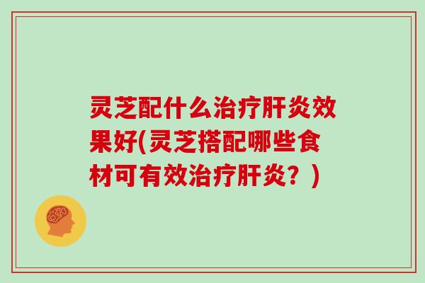 灵芝配什么治疗肝炎效果好(灵芝搭配哪些食材可有效治疗肝炎？)