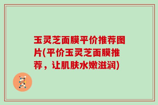 玉灵芝面膜平价推荐图片(平价玉灵芝面膜推荐，让肌肤水嫩滋润)
