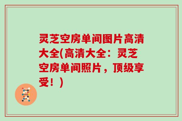 灵芝空房单间图片高清大全(高清大全：灵芝空房单间照片，顶级享受！)