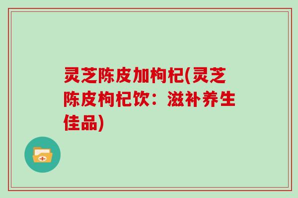 灵芝陈皮加枸杞(灵芝陈皮枸杞饮：滋补养生佳品)