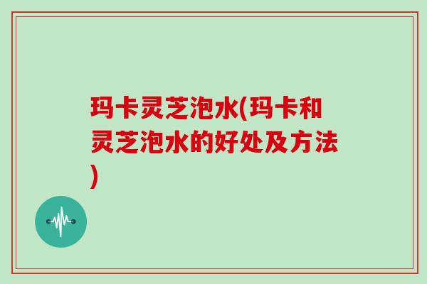 玛卡灵芝泡水(玛卡和灵芝泡水的好处及方法)