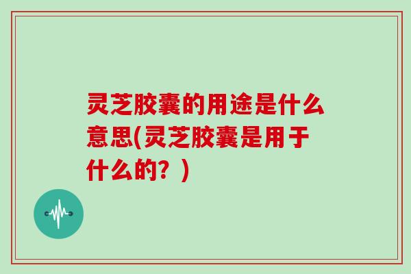 灵芝胶囊的用途是什么意思(灵芝胶囊是用于什么的？)