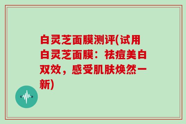 白灵芝面膜测评(试用白灵芝面膜：祛痘美白双效，感受肌肤焕然一新)