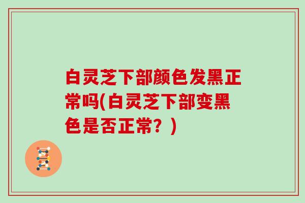 白灵芝下部颜色发黑正常吗(白灵芝下部变黑色是否正常？)