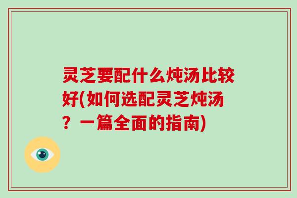 灵芝要配什么炖汤比较好(如何选配灵芝炖汤？一篇全面的指南)