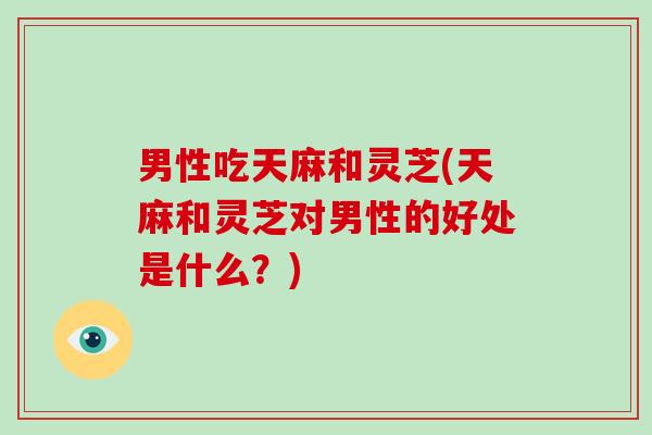 男性吃天麻和灵芝(天麻和灵芝对男性的好处是什么？)