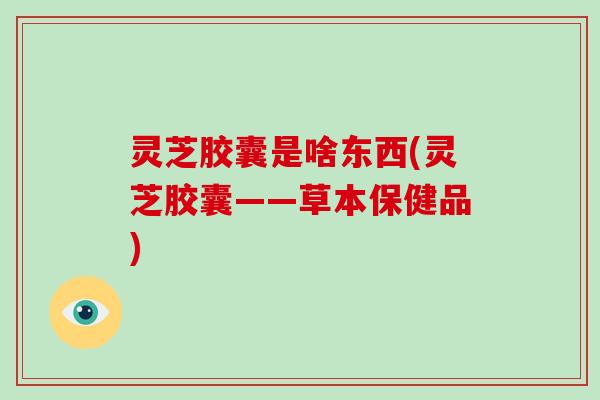 灵芝胶囊是啥东西(灵芝胶囊——草本保健品)