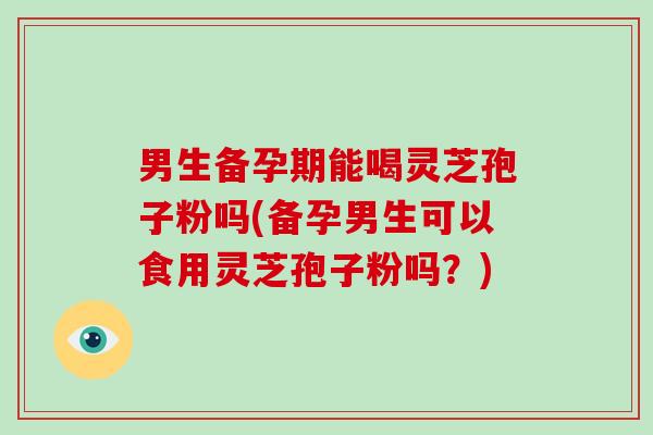 男生备孕期能喝灵芝孢子粉吗(备孕男生可以食用灵芝孢子粉吗？)
