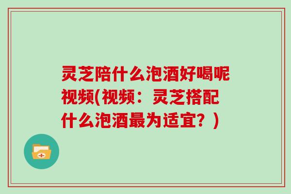 灵芝陪什么泡酒好喝呢视频(视频：灵芝搭配什么泡酒最为适宜？)