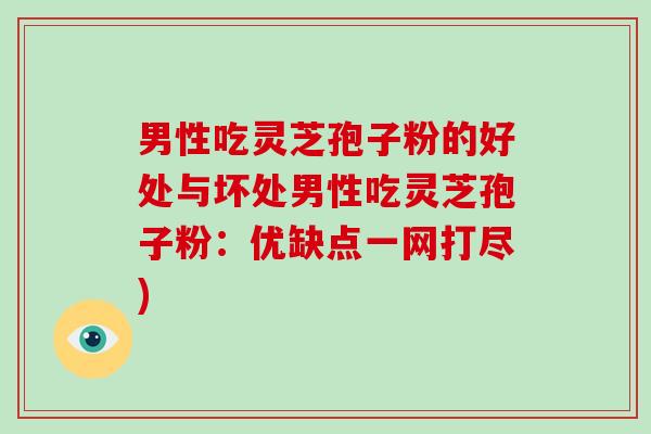 男性吃灵芝孢子粉的好处与坏处男性吃灵芝孢子粉：优缺点一网打尽)