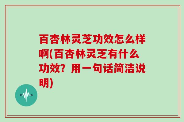 百杏林灵芝功效怎么样啊(百杏林灵芝有什么功效？用一句话简洁说明)